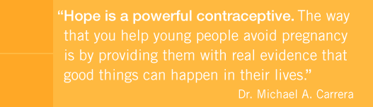 Hope is a powerful contraceptive.  The way that you help young people avoid pregnancy is by providing them with real evidence that good things can happen in their lives.  -  Dr. Michael A. Carrera